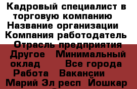 Кадровый специалист в торговую компанию › Название организации ­ Компания-работодатель › Отрасль предприятия ­ Другое › Минимальный оклад ­ 1 - Все города Работа » Вакансии   . Марий Эл респ.,Йошкар-Ола г.